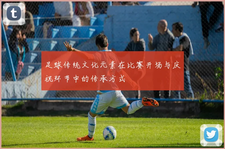 足球传统文化元素在比赛开场与庆祝环节中的传承方式