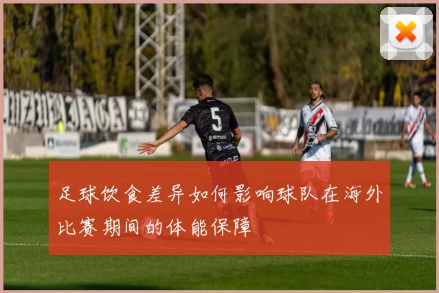 足球饮食差异如何影响球队在海外比赛期间的体能保障