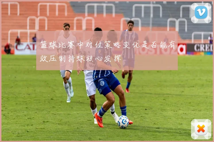 篮球比赛中对位策略变化是否能有效压制持球核心发挥