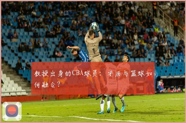 教授出身的CBA球员：学历与篮球如何融合？