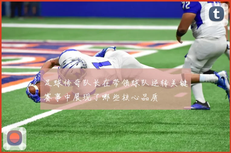 足球传奇队长在带领球队逆转关键赛事中展现了哪些核心品质