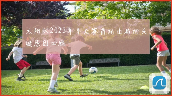 太阳队2023年季后赛首轮出局的关键原因回顾